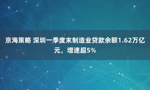 京海策略 深圳一季度末制造业贷款余额1.62万亿元，增速超5%