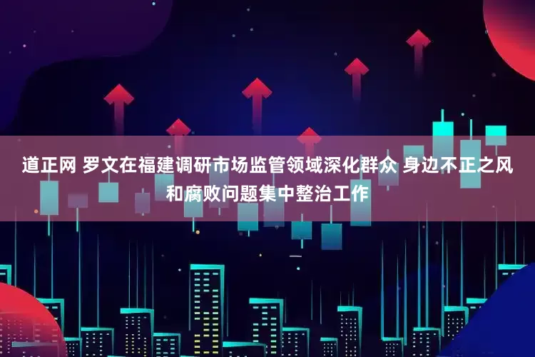道正网 罗文在福建调研市场监管领域深化群众 身边不正之风和腐败问题集中整治工作
