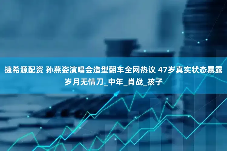 捷希源配资 孙燕姿演唱会造型翻车全网热议 47岁真实状态暴露岁月无情刀_中年_肖战_孩子