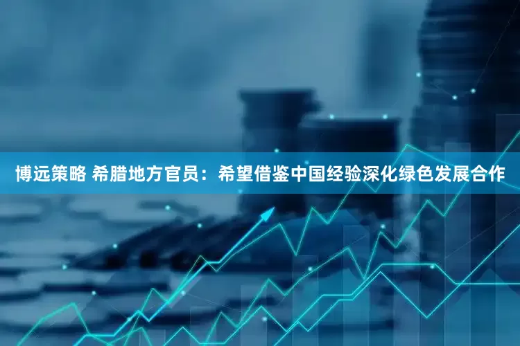 博远策略 希腊地方官员：希望借鉴中国经验深化绿色发展合作