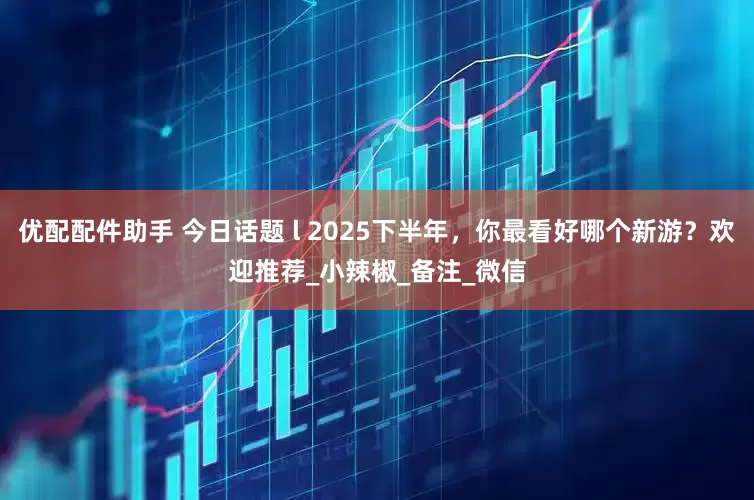 优配配件助手 今日话题 l 2025下半年，你最看好哪个新游？欢迎推荐_小辣椒_备注_微信