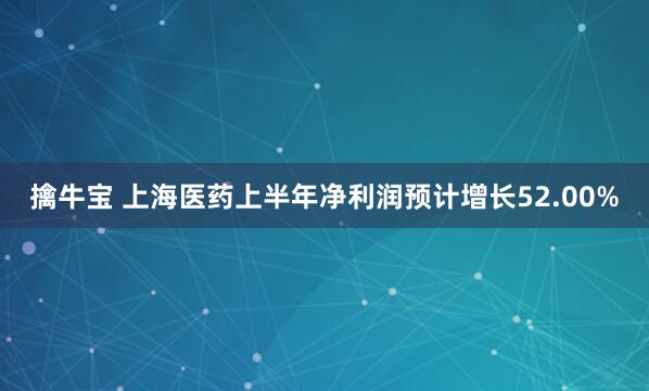 擒牛宝 上海医药上半年净利润预计增长52.00%