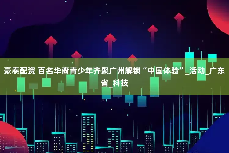 豪泰配资 百名华裔青少年齐聚广州解锁“中国体验”_活动_广东省_科技