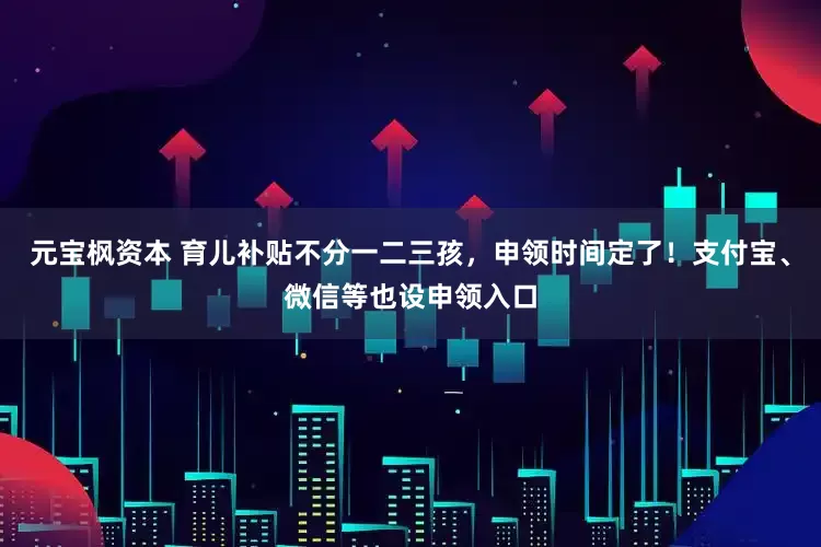 元宝枫资本 育儿补贴不分一二三孩，申领时间定了！支付宝、微信等也设申领入口
