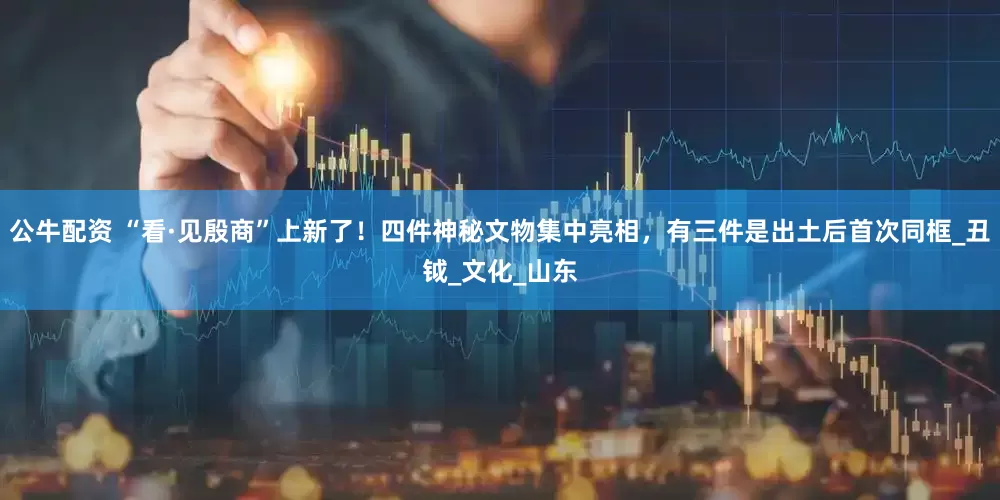 公牛配资 “看·见殷商”上新了！四件神秘文物集中亮相，有三件是出土后首次同框_丑钺_文化_山东