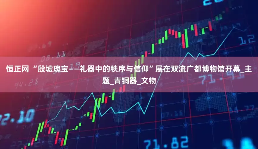 恒正网 “殷墟瑰宝——礼器中的秩序与信仰”展在双流广都博物馆开幕_主题_青铜器_文物