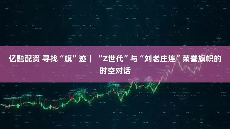 亿融配资 寻找“旗”迹｜ “Z世代”与“刘老庄连”荣誉旗帜的时空对话