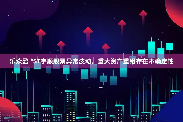 乐众盈 *ST宇顺股票异常波动，重大资产重组存在不确定性
