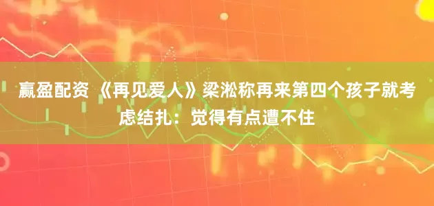 赢盈配资 《再见爱人》梁淞称再来第四个孩子就考虑结扎:觉得有点遭不住