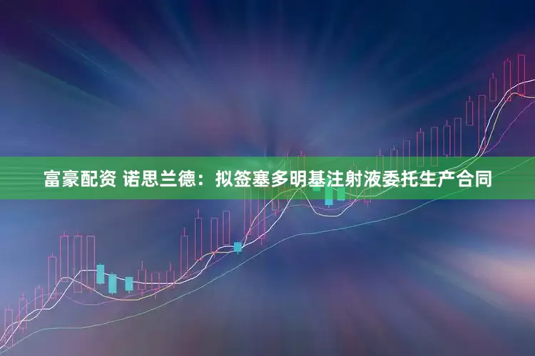 富豪配资 诺思兰德：拟签塞多明基注射液委托生产合同