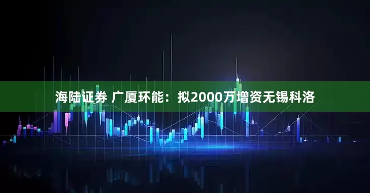 海陆证券 广厦环能：拟2000万增资无锡科洛