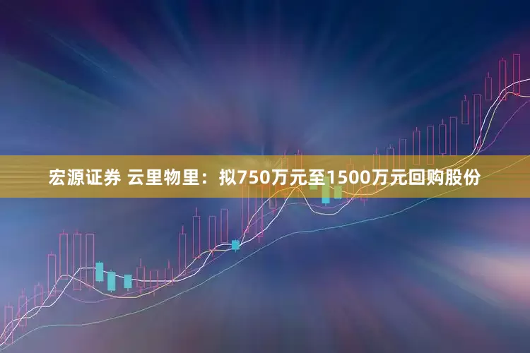 宏源证券 云里物里：拟750万元至1500万元回购股份