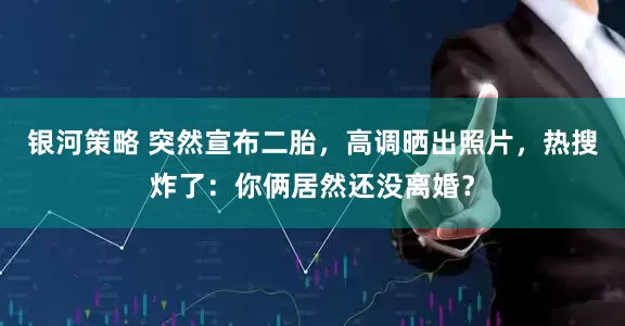 银河策略 突然宣布二胎，高调晒出照片，热搜炸了：你俩居然还没离婚？