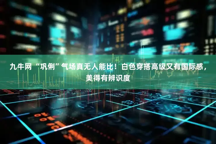 九牛网 “巩俐”气场真无人能比！白色穿搭高级又有国际感，美得有辨识度