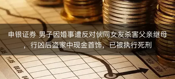 申银证券 男子因婚事遭反对伙同女友杀害父亲继母，行凶后盗家中现金首饰，已被执行死刑